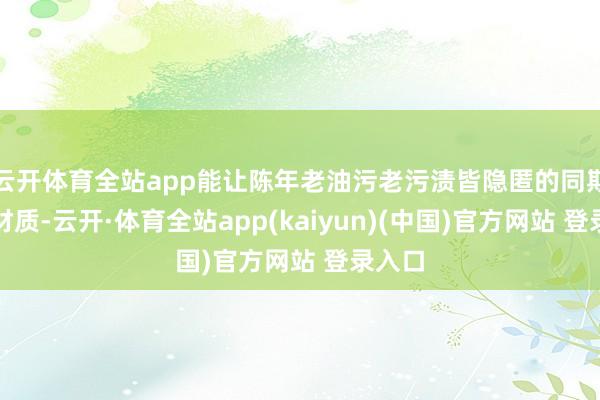 云开体育全站app能让陈年老油污老污渍皆隐匿的同期不伤材质-云开·体育全站app(kaiyun)(中国)官方网站 登录入口