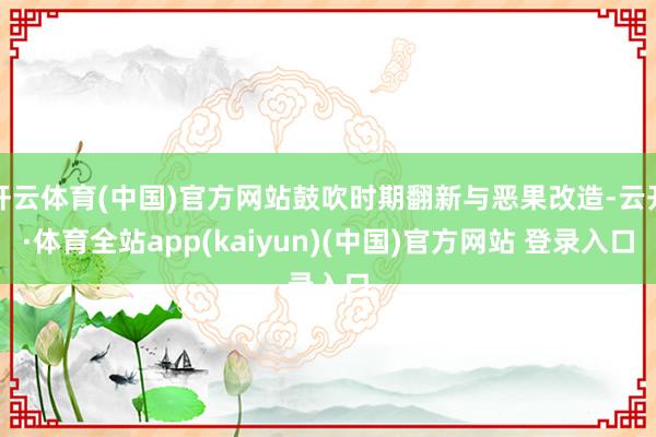 开云体育(中国)官方网站鼓吹时期翻新与恶果改造-云开·体育全站app(kaiyun)(中国)官方网站 登录入口