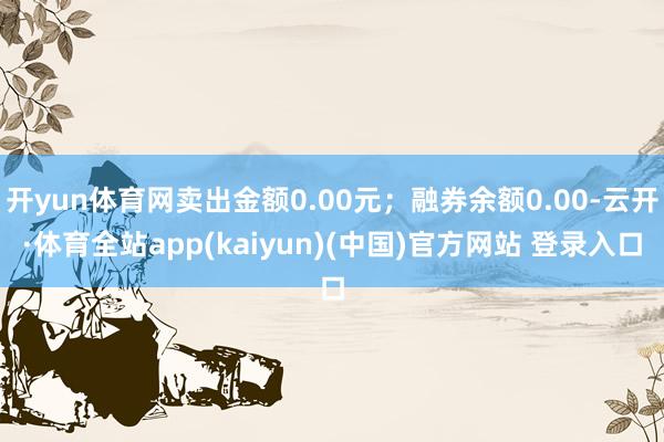 开yun体育网卖出金额0.00元；融券余额0.00-云开·体育全站app(kaiyun)(中国)官方网站 登录入口