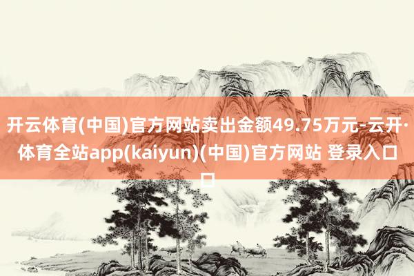 开云体育(中国)官方网站卖出金额49.75万元-云开·体育全站app(kaiyun)(中国)官方网站 登录入口