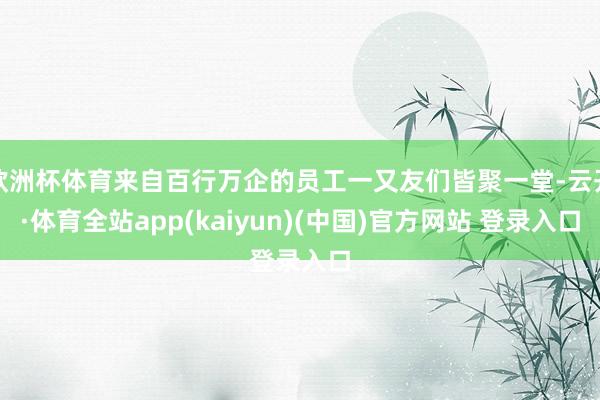 欧洲杯体育来自百行万企的员工一又友们皆聚一堂-云开·体育全站app(kaiyun)(中国)官方网站 登录入口