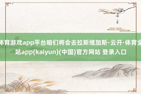 体育游戏app平台咱们将会去拉斯维加斯-云开·体育全站app(kaiyun)(中国)官方网站 登录入口
