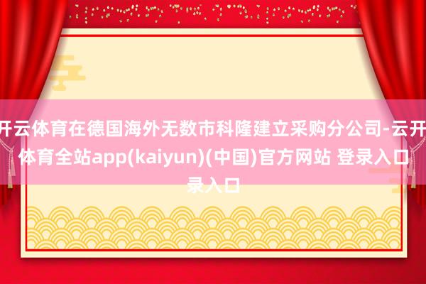 开云体育在德国海外无数市科隆建立采购分公司-云开·体育全站app(kaiyun)(中国)官方网站 登录入口