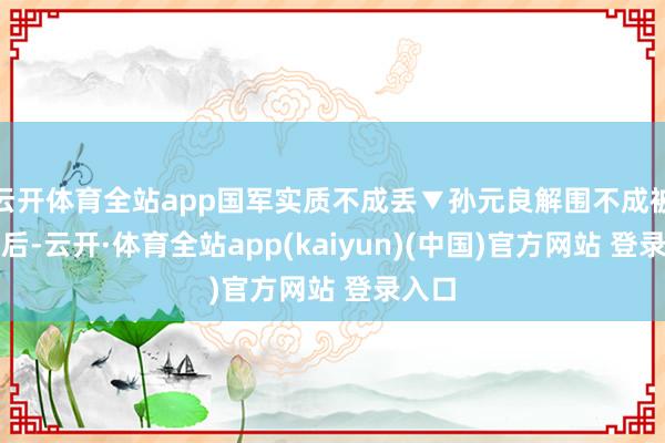 云开体育全站app国军实质不成丢▼孙元良解围不成被全歼后-云开·体育全站app(kaiyun)(中国)官方网站 登录入口