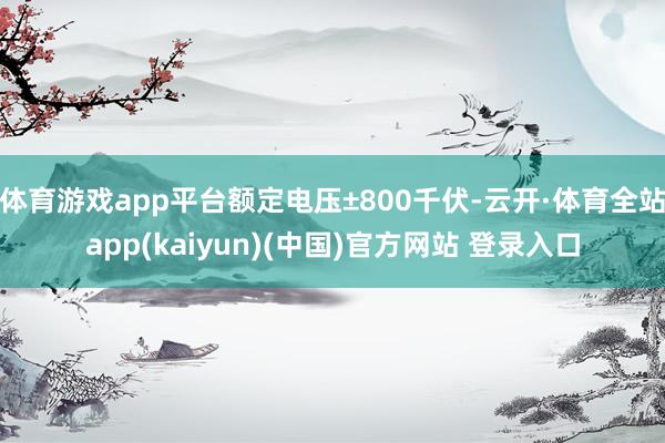 体育游戏app平台额定电压±800千伏-云开·体育全站app(kaiyun)(中国)官方网站 登录入口
