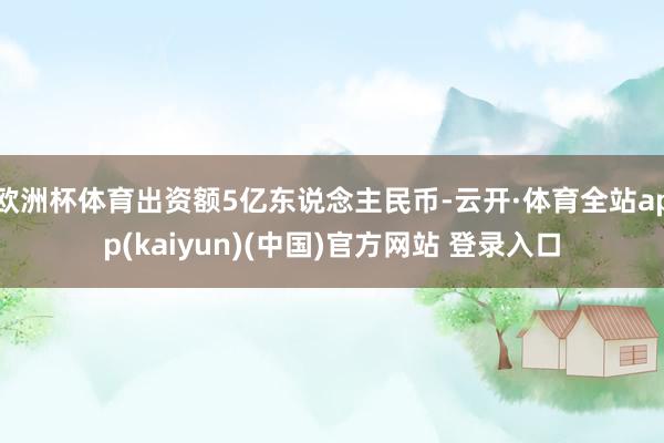 欧洲杯体育出资额5亿东说念主民币-云开·体育全站app(kaiyun)(中国)官方网站 登录入口