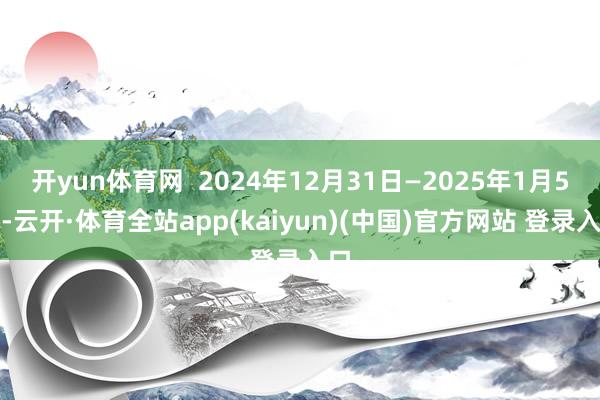 开yun体育网  2024年12月31日—2025年1月5日-云开·体育全站app(kaiyun)(中国)官方网站 登录入口