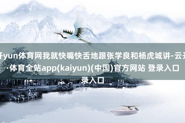 开yun体育网我就快嘴快舌地跟张学良和杨虎城讲-云开·体育全站app(kaiyun)(中国)官方网站 登录入口