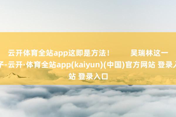 云开体育全站app这即是方法！        吴瑞林这一辈子-云开·体育全站app(kaiyun)(中国)官方网站 登录入口