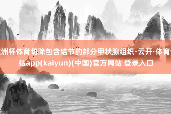 欧洲杯体育切除包含结节的部分甲状腺组织-云开·体育全站app(kaiyun)(中国)官方网站 登录入口