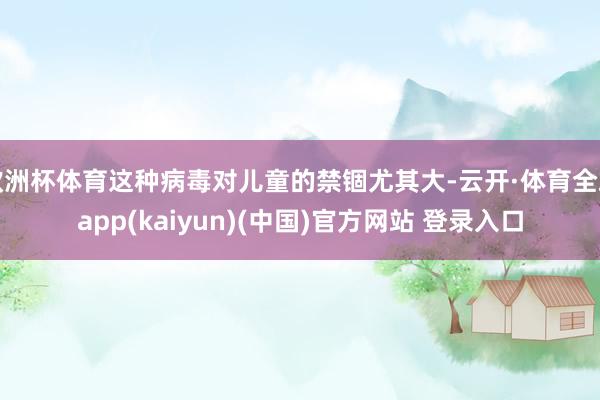 欧洲杯体育这种病毒对儿童的禁锢尤其大-云开·体育全站app(kaiyun)(中国)官方网站 登录入口