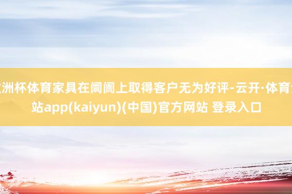 欧洲杯体育家具在阛阓上取得客户无为好评-云开·体育全站app(kaiyun)(中国)官方网站 登录入口
