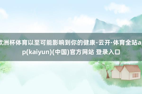 欧洲杯体育以至可能影响到你的健康-云开·体育全站app(kaiyun)(中国)官方网站 登录入口