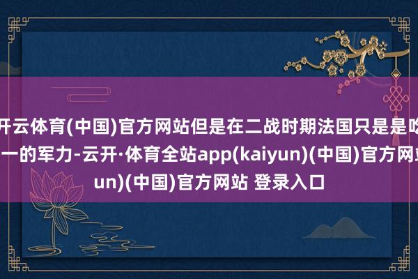 开云体育(中国)官方网站但是在二战时期法国只是是吃亏了特殊之一的军力-云开·体育全站app(kaiyun)(中国)官方网站 登录入口