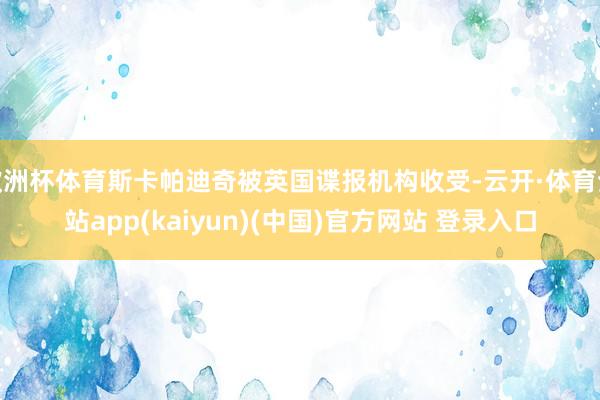 欧洲杯体育斯卡帕迪奇被英国谍报机构收受-云开·体育全站app(kaiyun)(中国)官方网站 登录入口