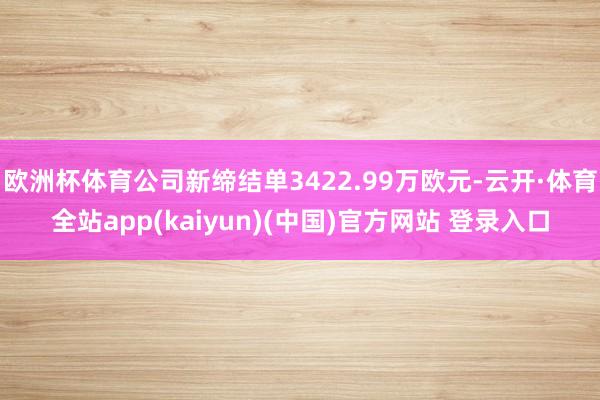 欧洲杯体育公司新缔结单3422.99万欧元-云开·体育全站app(kaiyun)(中国)官方网站 登录入口