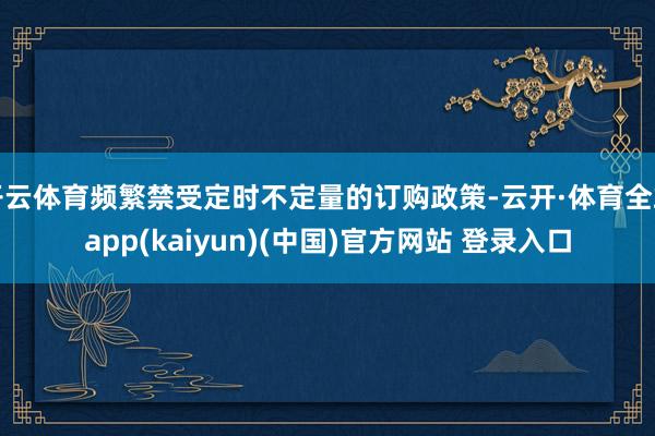 开云体育频繁禁受定时不定量的订购政策-云开·体育全站app(kaiyun)(中国)官方网站 登录入口