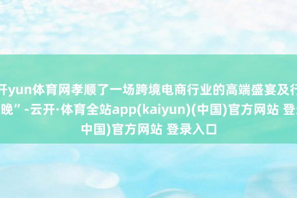 开yun体育网孝顺了一场跨境电商行业的高端盛宴及行业“春晚”-云开·体育全站app(kaiyun)(中国)官方网站 登录入口
