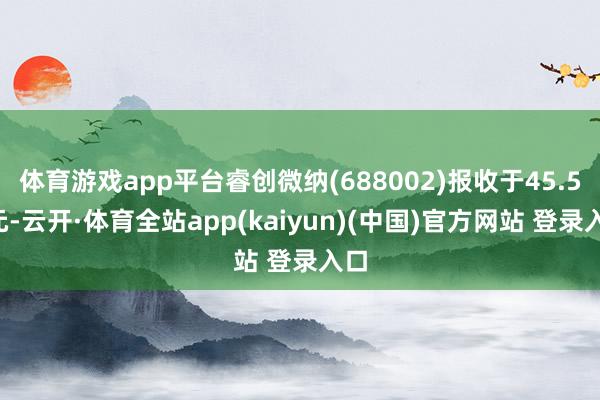 体育游戏app平台睿创微纳(688002)报收于45.55元-云开·体育全站app(kaiyun)(中国)官方网站 登录入口