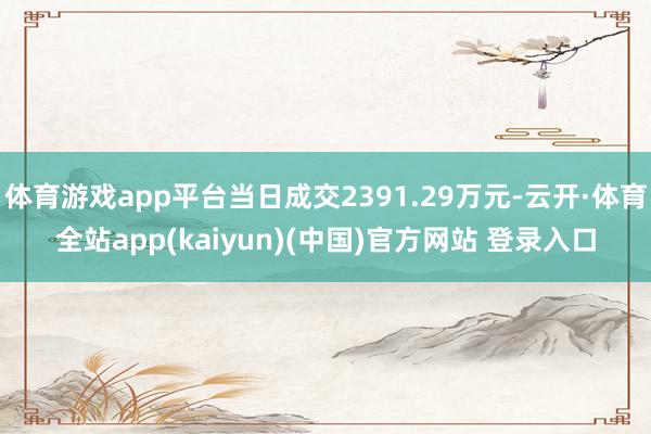 体育游戏app平台当日成交2391.29万元-云开·体育全站app(kaiyun)(中国)官方网站 登录入口