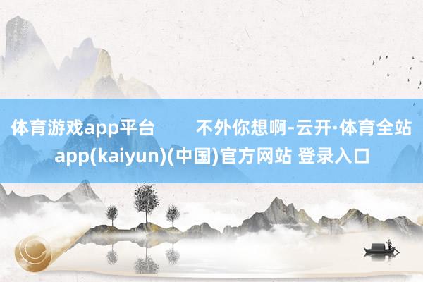体育游戏app平台        不外你想啊-云开·体育全站app(kaiyun)(中国)官方网站 登录入口
