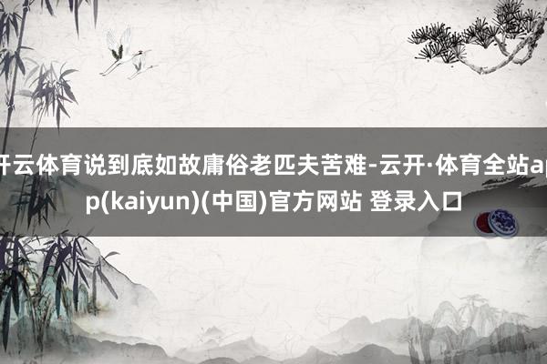 开云体育说到底如故庸俗老匹夫苦难-云开·体育全站app(kaiyun)(中国)官方网站 登录入口