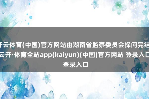 开云体育(中国)官方网站由湖南省监察委员会探问完结-云开·体育全站app(kaiyun)(中国)官方网站 登录入口