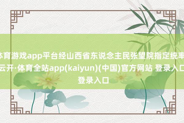 体育游戏app平台经山西省东说念主民张望院指定统率-云开·体育全站app(kaiyun)(中国)官方网站 登录入口
