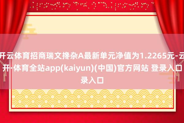 开云体育招商瑞文搀杂A最新单元净值为1.2265元-云开·体育全站app(kaiyun)(中国)官方网站 登录入口