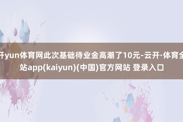 开yun体育网此次基础待业金高潮了10元-云开·体育全站app(kaiyun)(中国)官方网站 登录入口