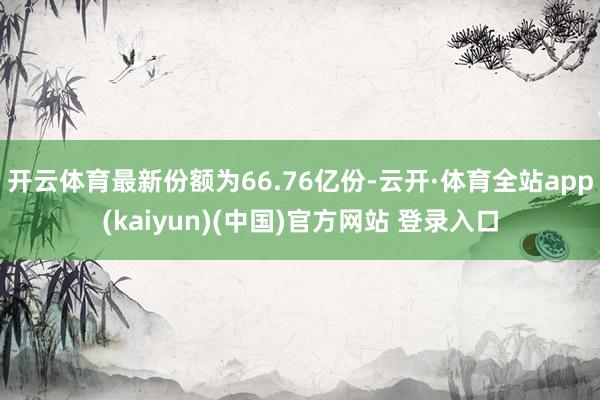 开云体育最新份额为66.76亿份-云开·体育全站app(kaiyun)(中国)官方网站 登录入口