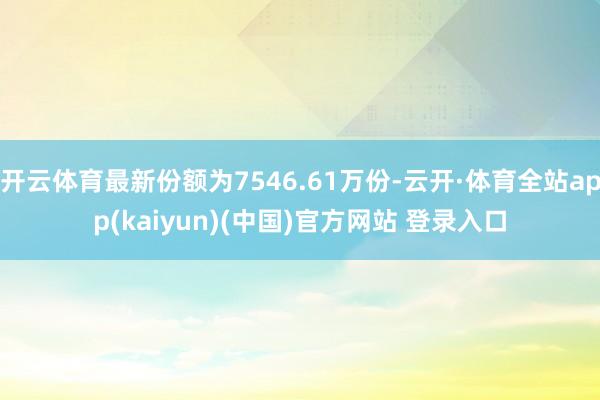 开云体育最新份额为7546.61万份-云开·体育全站app(kaiyun)(中国)官方网站 登录入口
