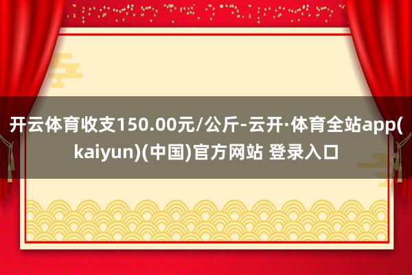 开云体育收支150.00元/公斤-云开·体育全站app(kaiyun)(中国)官方网站 登录入口