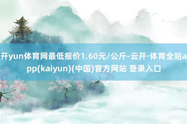开yun体育网最低报价1.60元/公斤-云开·体育全站app(kaiyun)(中国)官方网站 登录入口