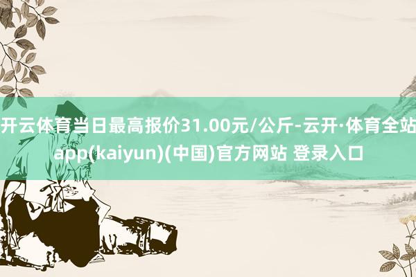 开云体育当日最高报价31.00元/公斤-云开·体育全站app(kaiyun)(中国)官方网站 登录入口