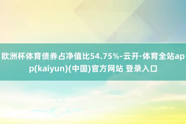欧洲杯体育债券占净值比54.75%-云开·体育全站app(kaiyun)(中国)官方网站 登录入口
