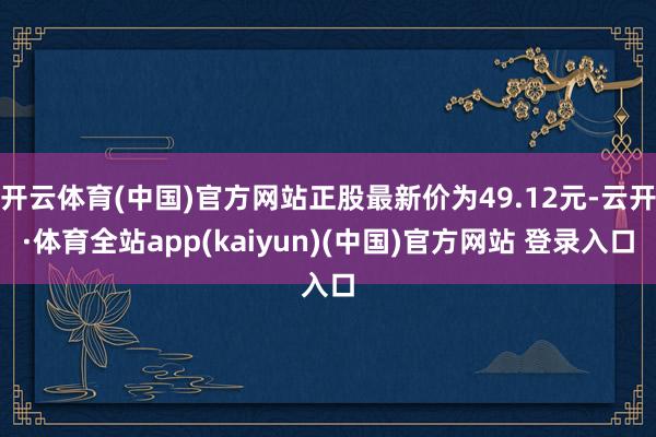 开云体育(中国)官方网站正股最新价为49.12元-云开·体育全站app(kaiyun)(中国)官方网站 登录入口