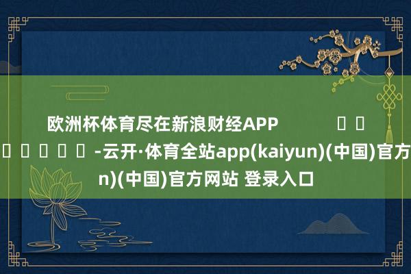 欧洲杯体育尽在新浪财经APP            													-云开·体育全站app(kaiyun)(中国)官方网站 登录入口