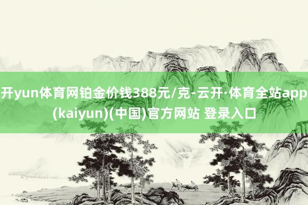 开yun体育网铂金价钱388元/克-云开·体育全站app(kaiyun)(中国)官方网站 登录入口