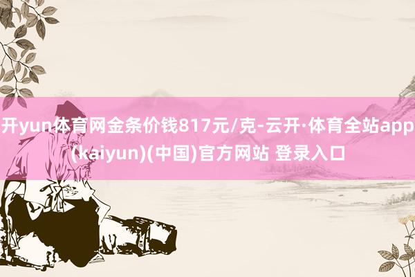 开yun体育网金条价钱817元/克-云开·体育全站app(kaiyun)(中国)官方网站 登录入口
