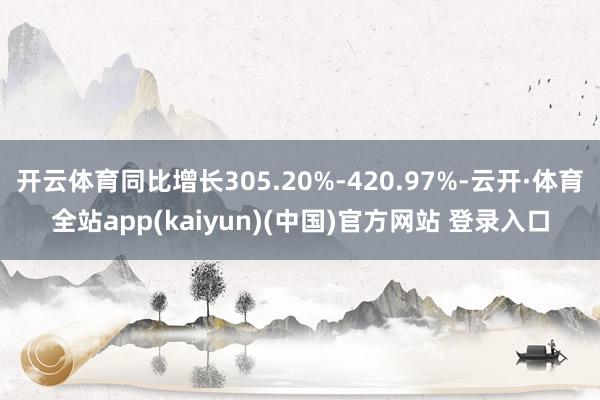 开云体育同比增长305.20%-420.97%-云开·体育全站app(kaiyun)(中国)官方网站 登录入口