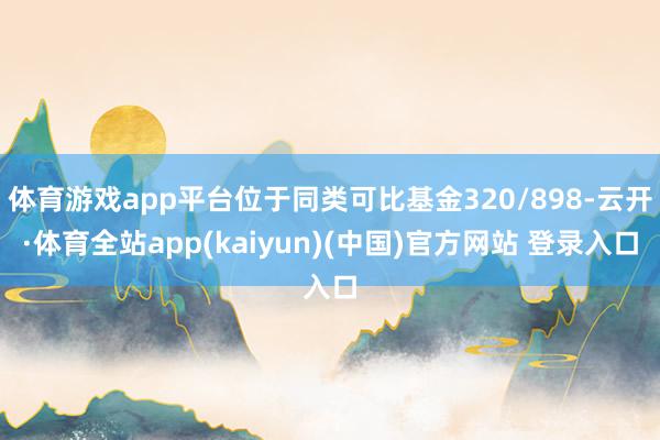 体育游戏app平台位于同类可比基金320/898-云开·体育全站app(kaiyun)(中国)官方网站 登录入口