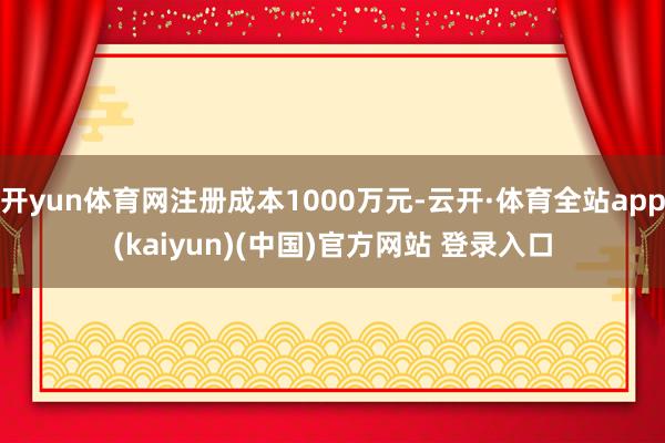 开yun体育网注册成本1000万元-云开·体育全站app(kaiyun)(中国)官方网站 登录入口