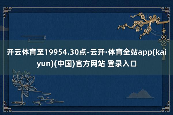 开云体育至19954.30点-云开·体育全站app(kaiyun)(中国)官方网站 登录入口