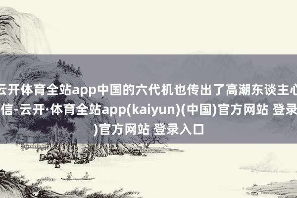 云开体育全站app中国的六代机也传出了高潮东谈主心的音信-云开·体育全站app(kaiyun)(中国)官方网站 登录入口