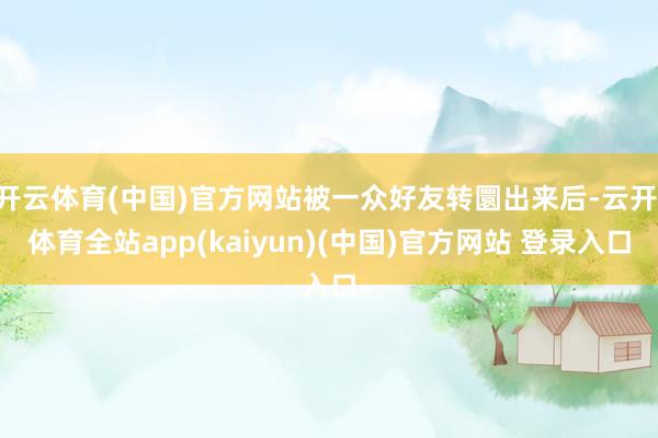 开云体育(中国)官方网站被一众好友转圜出来后-云开·体育全站app(kaiyun)(中国)官方网站 登录入口