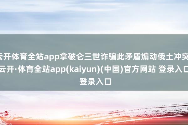 云开体育全站app拿破仑三世诈骗此矛盾煽动俄土冲突-云开·体育全站app(kaiyun)(中国)官方网站 登录入口