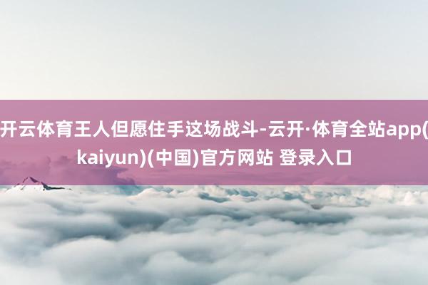 开云体育王人但愿住手这场战斗-云开·体育全站app(kaiyun)(中国)官方网站 登录入口