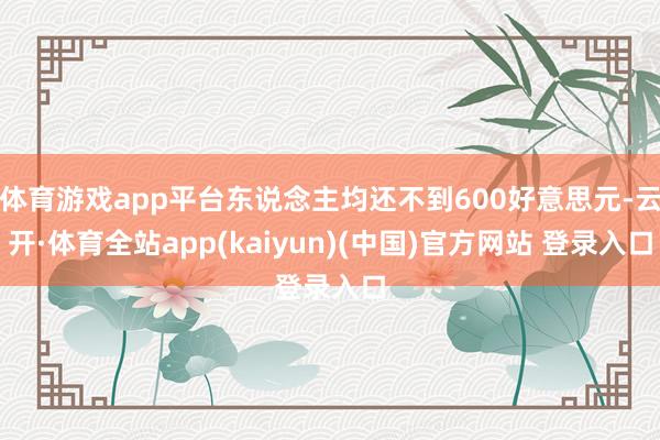 体育游戏app平台东说念主均还不到600好意思元-云开·体育全站app(kaiyun)(中国)官方网站 登录入口