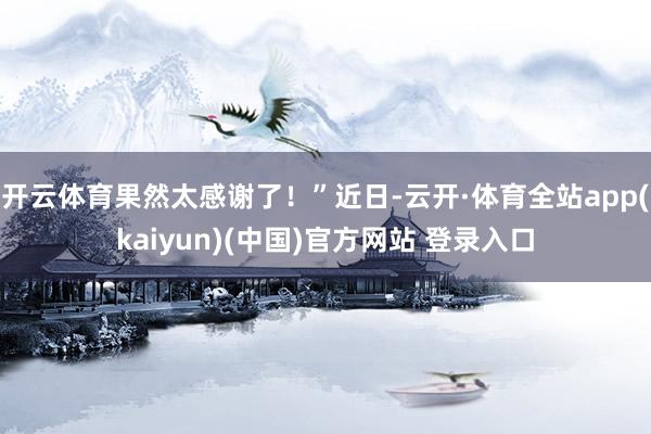 开云体育果然太感谢了！”近日-云开·体育全站app(kaiyun)(中国)官方网站 登录入口